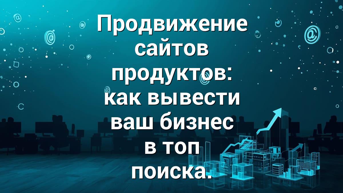 Продвижение сайтов продуктов: как вывести ваш бизнес в топ поиска.