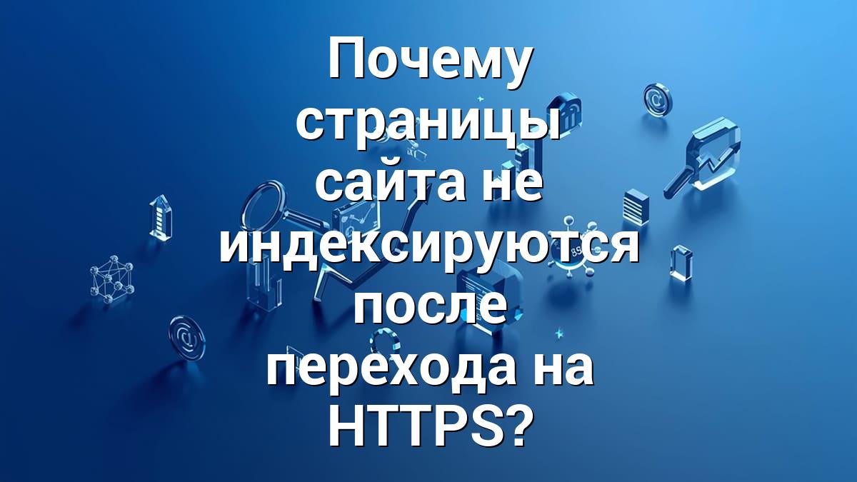 Почему страницы сайта не индексируются после перехода на HTTPS?
