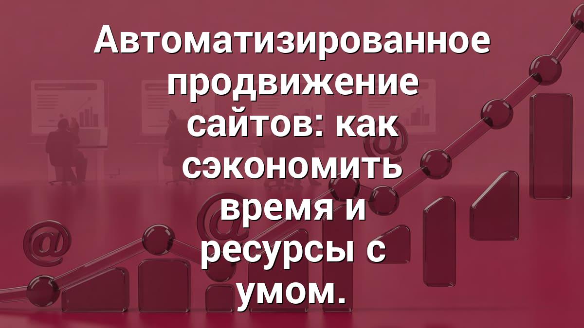 Автоматизированное продвижение сайтов: как сэкономить время и ресурсы с умом.