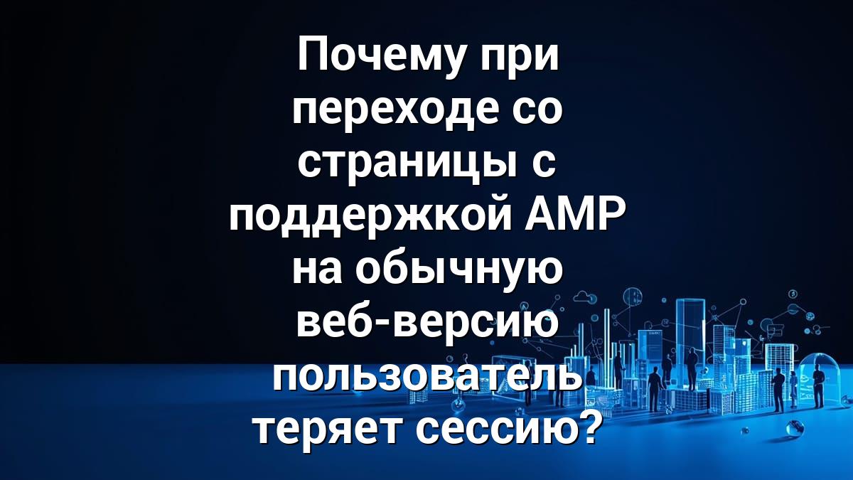 Почему при переходе со страницы с поддержкой AMP на обычную веб-версию пользователь теряет сессию?