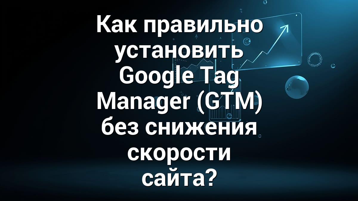 Как правильно установить Google Tag Manager (GTM) без снижения скорости сайта?