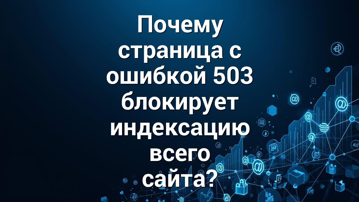 Почему страница с ошибкой 503 блокирует индексацию всего сайта?