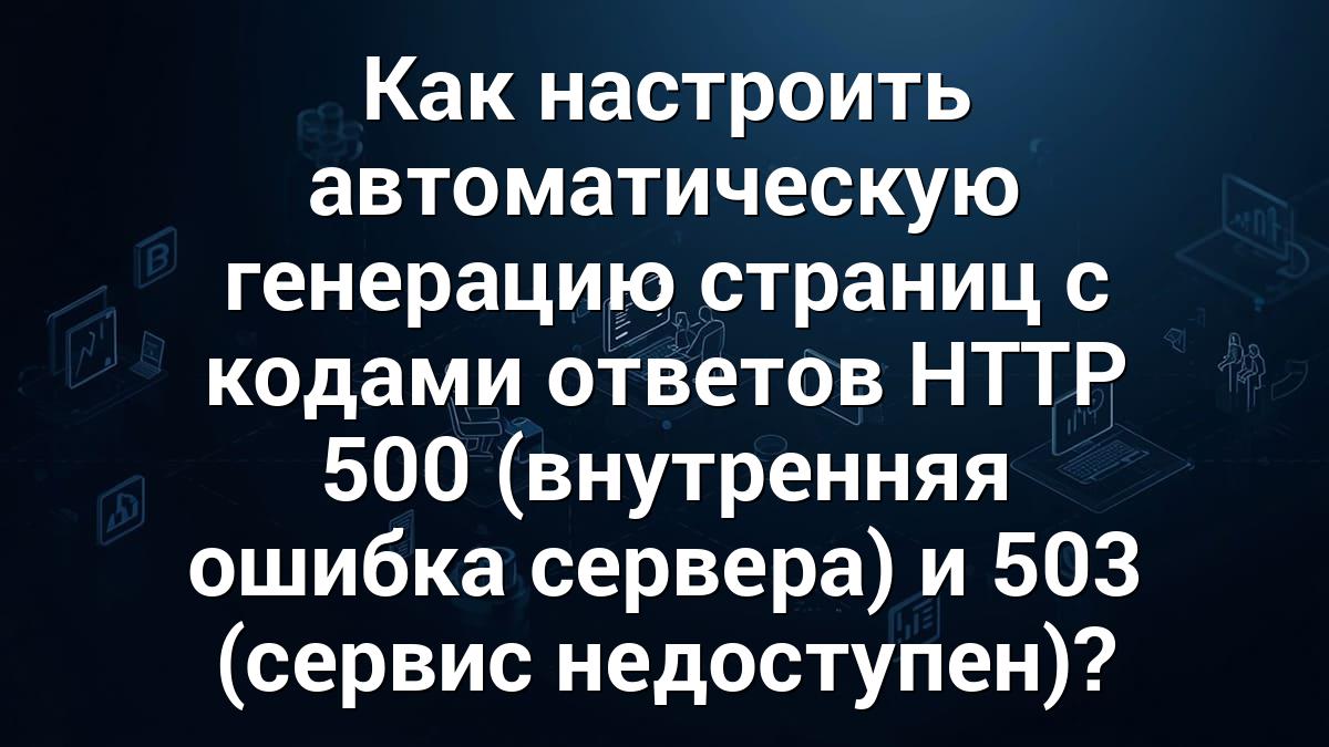 Как настроить автоматическую генерацию страниц с кодами ответов HTTP 500 (внутренняя ошибка сервера) и 503 (сервис недоступен)?