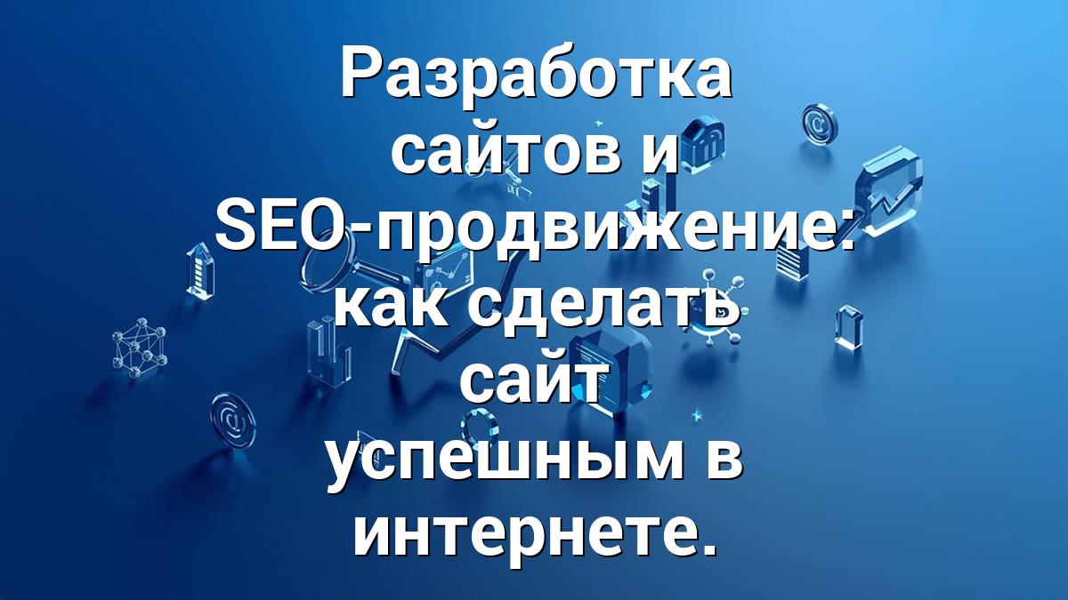 Разработка сайтов и SEO-продвижение: как сделать сайт успешным в интернете.