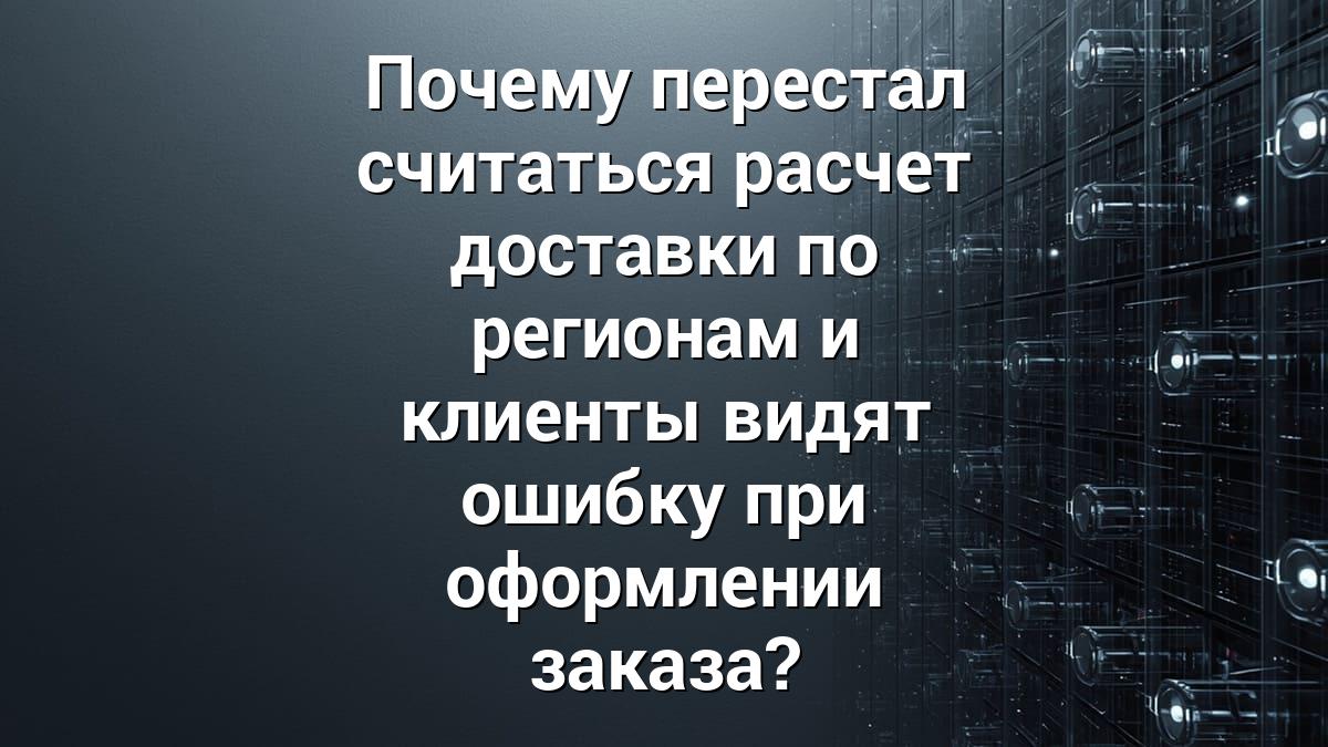 Почему перестал считаться расчет доставки по регионам и клиенты видят ошибку при оформлении заказа?