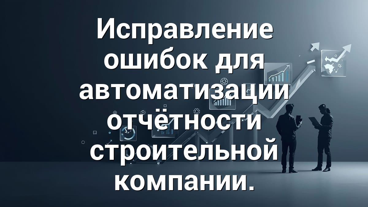 Исправление ошибок для автоматизации отчётности строительной компании.