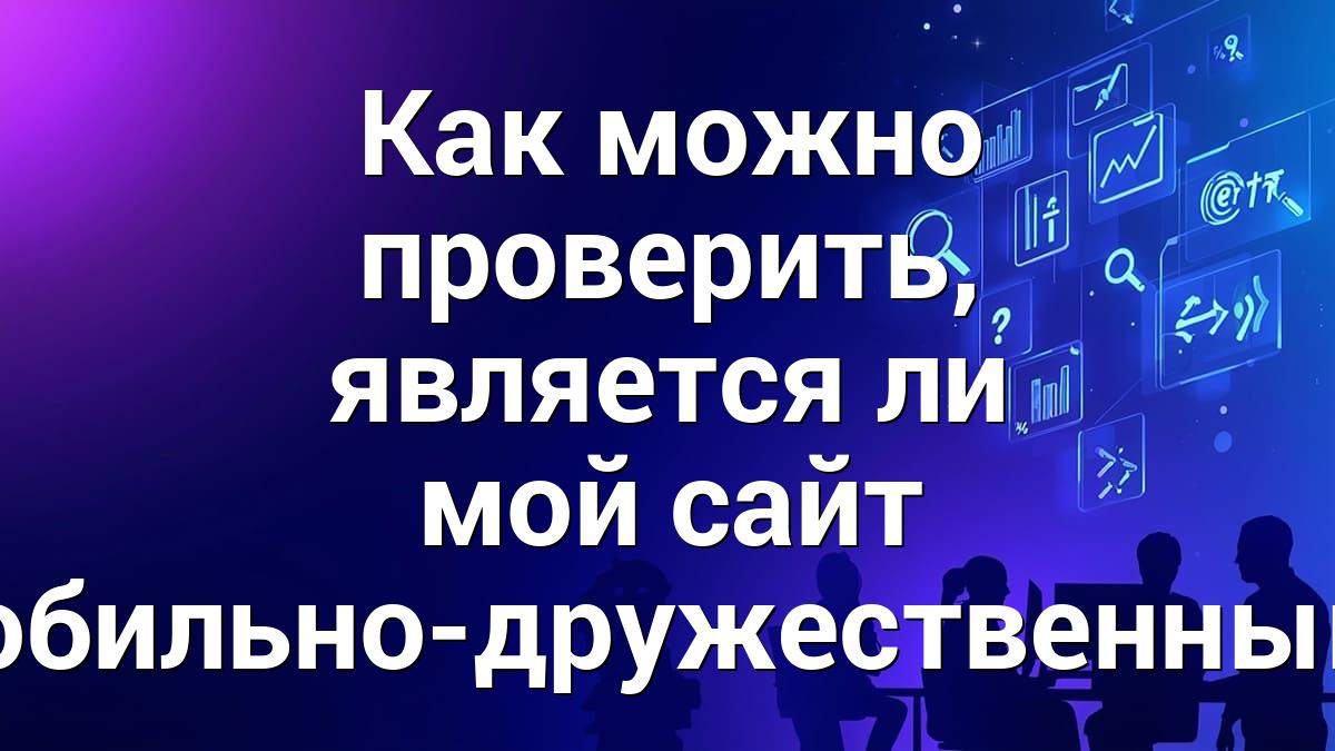 Как можно проверить, является ли мой сайт мобильно-дружественным?