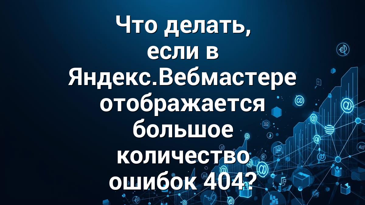 Что делать, если в Яндекс.Вебмастере отображается большое количество ошибок 404?