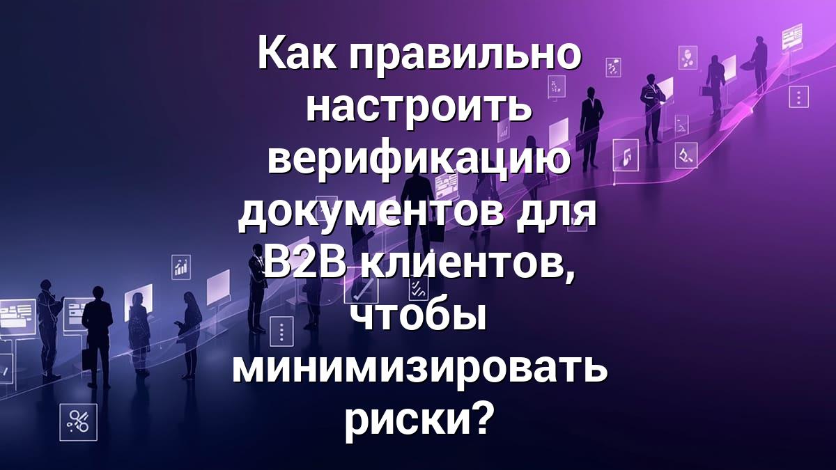 Как правильно настроить верификацию документов для B2B клиентов, чтобы минимизировать риски?