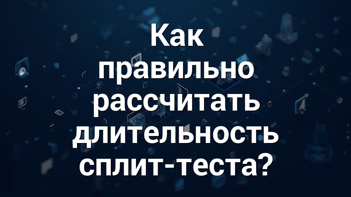 Как правильно рассчитать длительность сплит-теста?