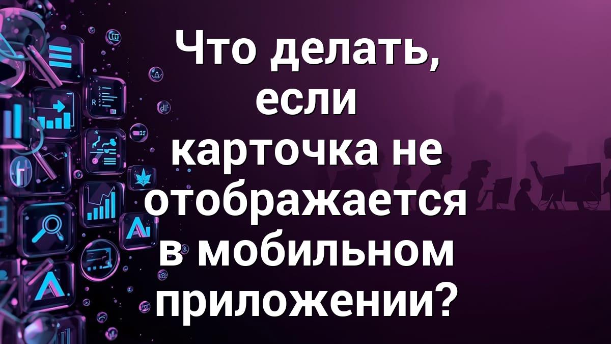 Что делать, если карточка не отображается в мобильном приложении?