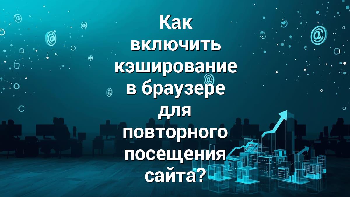 Как включить кэширование в браузере для повторного посещения сайта?