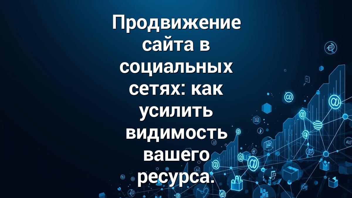 Продвижение сайта в социальных сетях: как усилить видимость вашего ресурса.